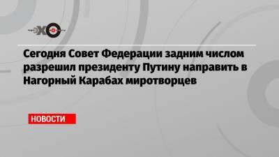 Сегодня Совет Федерации задним числом разрешил президенту Путину направить в Нагорный Карабах миротворцев