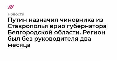 Путин назначил чиновника из Ставрополья врио губернатора Белгородской области. Регион был без руководителя два месяца