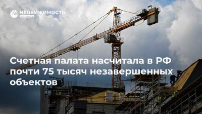 Счетная палата насчитала в РФ почти 75 тысяч незавершенных объектов