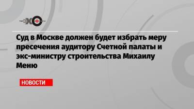 Суд в Москве должен будет избрать меру пресечения аудитору Счетной палаты и экс-министру строительства Михаилу Меню