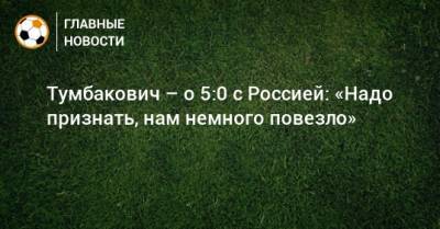 Тумбакович – о 5:0 с Россией: «Надо признать, нам немного повезло»