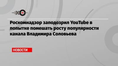 Роскомнадзор заподозрил YouTube в попытке помешать росту популярности канала Владимира Соловьева