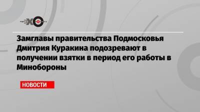 Замглавы правительства Подмосковья Дмитрия Куракина подозревают в получении взятки в период его работы в Минобороны