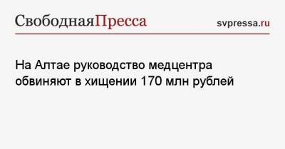 На Алтае руководство медцентра обвиняют в хищении 170 млн рублей