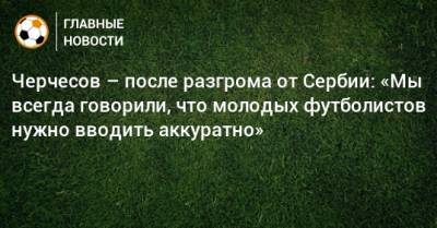 Черчесов – после разгрома от Сербии: «Мы всегда говорили, что молодых футболистов нужно вводить аккуратно»