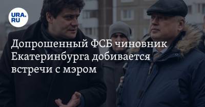 Допрошенный ФСБ чиновник Екатеринбурга добивается встречи с мэром