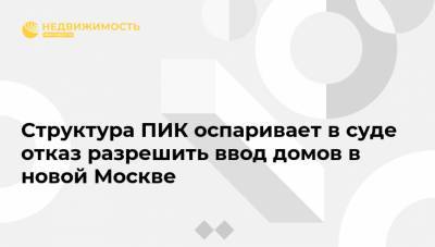 Структура ПИК оспаривает в суде отказ разрешить ввод домов в новой Москве