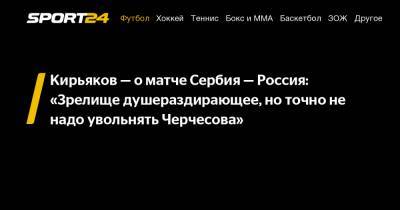 Кирьяков – о матче Сербия – Россия: «Зрелище душераздирающее, но точно не надо увольнять Черчесова»