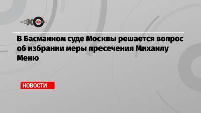 В Басманном суде Москвы решается вопрос об избрании меры пресечения Михаилу Меню