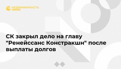 СК закрыл дело на главу "Ренейссанс Констракшн" после выплаты долгов
