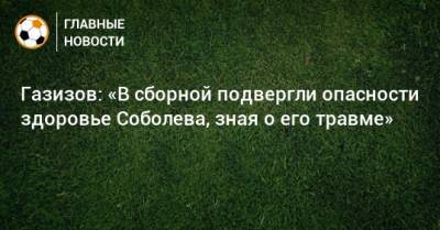 Газизов: «В сборной подвергли опасности здоровье Соболева, зная о его травме»
