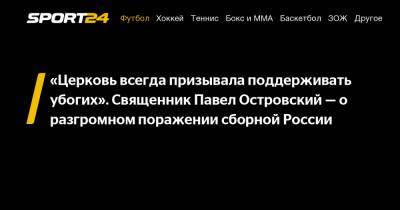 «Церковь всегда призывала поддерживать убогих». Священник Павел Островский - о разгромном поражении сборной России