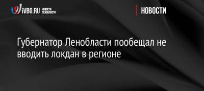 Губернатор Ленобласти пообещал не вводить локдан в регионе