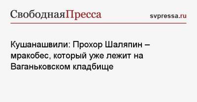 Кушанашвили: Прохор Шаляпин — мракобес, который уже лежит на Ваганьковском кладбище