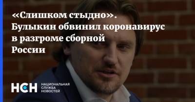 «Слишком стыдно». Булыкин обвинил коронавирус в разгроме сборной России