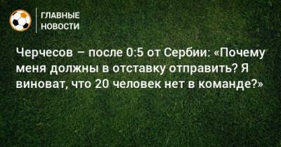 Черчесов – после 0:5 от Сербии: «Почему меня должны в отставку отправить? Я виноват, что 20 человек нет в команде?»