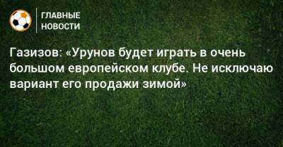 Газизов: «Урунов будет играть в очень большом европейском клубе. Не исключаю вариант его продажи зимой»