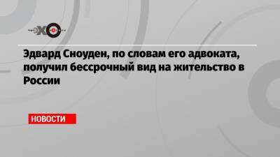 Эдвард Сноуден, по словам его адвоката, получил бессрочный вид на жительство в России