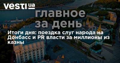 Итоги дня: поездка слуг народа на Донбасс и PR власти за миллионы из казны