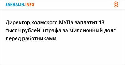 Директор холмского МУПа заплатит 13 тысяч рублей штрафа за миллионный долг перед работниками