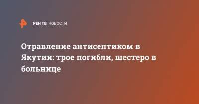 Отравление антисептиком в Якутии: трое погибли, шестеро в больнице - ren.tv - респ. Саха - Якутск - район Таттинский