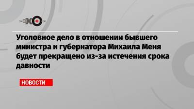 Уголовное дело в отношении бывшего министра и губернатора Михаила Меня будет прекращено из-за истечения срока давности