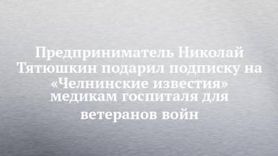 Предприниматель Николай Тятюшкин подарил подписку на «Челнинские известия» медикам госпиталя для ветеранов войн