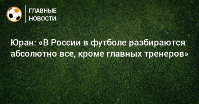 Юран: «В России в футболе разбираются абсолютно все, кроме главных тренеров»
