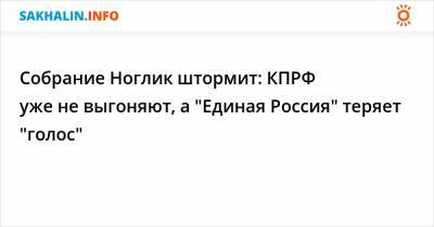 Собрание Ноглик штормит: КПРФ уже не выгоняют, а "Единая Россия" теряет "голос"