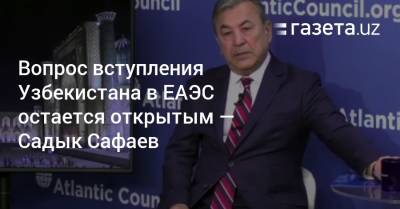 Вопрос вступления Узбекистана в ЕАЭС остается открытым — Садык Сафаев