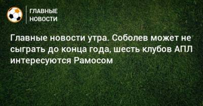 Главные новости утра. Соболев может не сыграть до конца года, шесть клубов АПЛ интересуются Рамосом