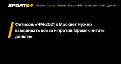 Фетисов: «ЧМ-2021 в Москве? Нужно взвешивать все за и против. Время считать деньги»