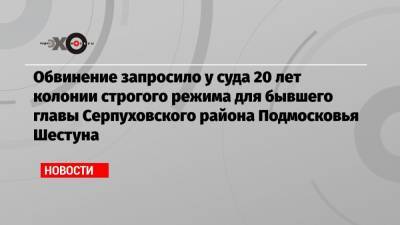 Обвинение запросило у суда 20 лет колонии строгого режима для бывшего главы Серпуховского района Подмосковья Шестуна