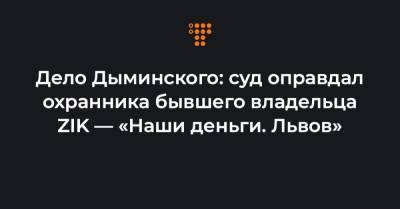 Дело Дыминского: суд оправдал охранника бывшего владельца ZIK — «Наши деньги. Львов»