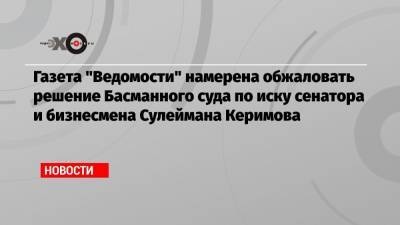 Газета «Ведомости» намерена обжаловать решение Басманного суда по иску сенатора и бизнесмена Сулеймана Керимова