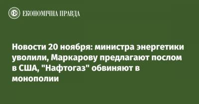 Новости 20 ноября: министра энергетики уволили, Маркарову предлагают послом в США, "Нафтогаз" обвиняют в монополии