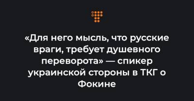 «Для него мысль, что русские враги, требует душевного переворота» — спикер украинской стороны в ТКГ о Фокине