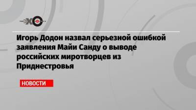 Игорь Додон назвал серьезной ошибкой заявления Майи Санду о выводе российских миротворцев из Приднестровья