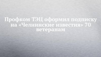 Профком ТЭЦ оформил подписку на «Челнинские известия» 70 ветеранам