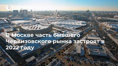 В Москве часть бывшего Черкизовского рынка застроят в 2022 году