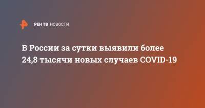 В России за сутки выявили более 24,8 тысячи новых случаев COVID-19