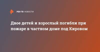 Двое детей и взрослый погибли при пожаре в частном доме под Кировом