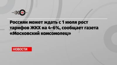 Россиян может ждать с 1 июля рост тарифов ЖКХ на 4-6%, сообщает газета «Московский комсомолец»