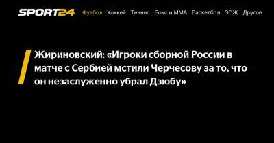 Жириновский: «Игроки сборной России в матче с Сербией мстили Черчесову за то, что он незаслуженно убрал Дзюбу»