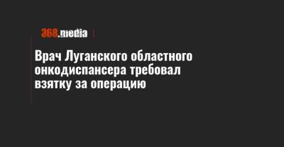 Врач Луганского областного онкодиспансера требовал взятку за операцию