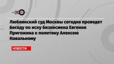 Люблинский суд Москвы сегодня проведет беседу по иску бизнесмена Евгения Пригожина к политику Алексею Навальному