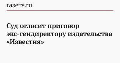Суд огласит приговор экс-гендиректору издательства «Известия»