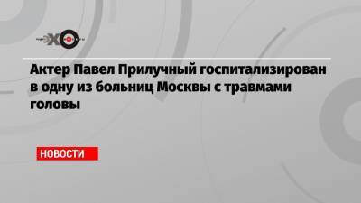 Актер Павел Прилучный госпитализирован в одну из больниц Москвы с травмами головы