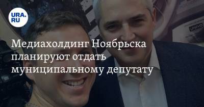 Медиахолдинг Ноябрьска планируют отдать муниципальному депутату