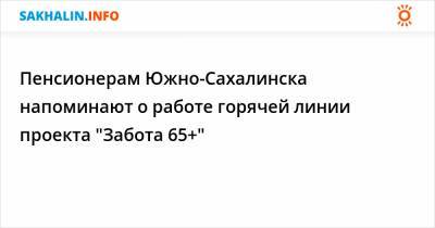 Пенсионерам Южно-Сахалинска напоминают о работе горячей линии проекта "Забота 65+"